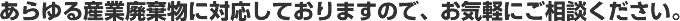 あらゆる産業廃棄物に対応しておりますので、お気軽にご相談ください。