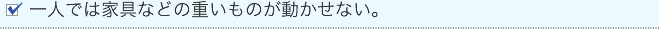 一人では家具などの重いものが動かせない。